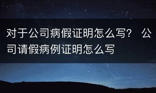 对于公司病假证明怎么写？ 公司请假病例证明怎么写