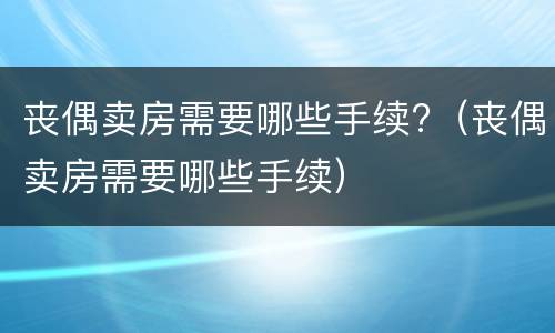 丧偶卖房需要哪些手续?（丧偶卖房需要哪些手续）