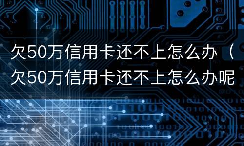 欠50万信用卡还不上怎么办（欠50万信用卡还不上怎么办呢）