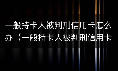 一般持卡人被判刑信用卡怎么办（一般持卡人被判刑信用卡怎么办理）