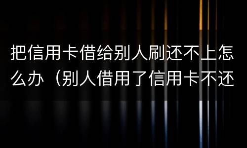 把信用卡借给别人刷还不上怎么办（别人借用了信用卡不还怎么办）