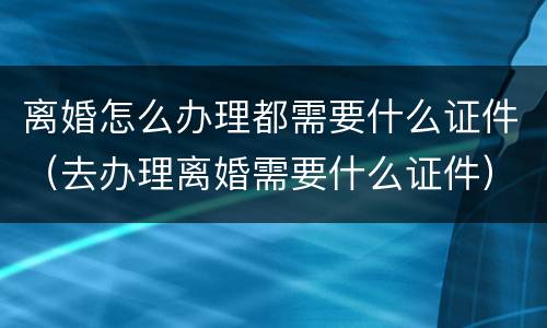 离婚怎么办理都需要什么证件（去办理离婚需要什么证件）