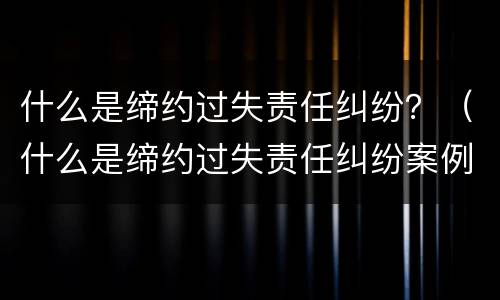 什么是缔约过失责任纠纷？（什么是缔约过失责任纠纷案例）
