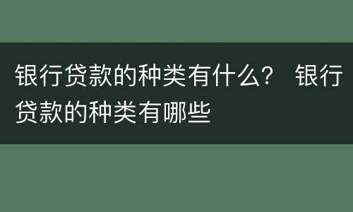 银行贷款的种类有什么？ 银行贷款的种类有哪些