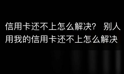 信用卡还不上怎么解决？ 别人用我的信用卡还不上怎么解决