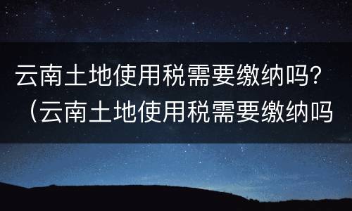 云南土地使用税需要缴纳吗？（云南土地使用税需要缴纳吗现在）