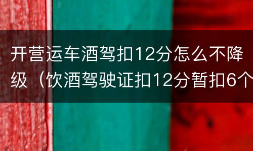 开营运车酒驾扣12分怎么不降级（饮酒驾驶证扣12分暂扣6个月怎么处理降级吗）