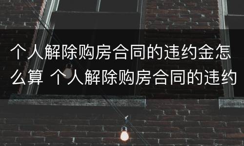 个人解除购房合同的违约金怎么算 个人解除购房合同的违约金怎么算的