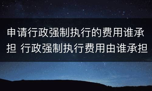 申请行政强制执行的费用谁承担 行政强制执行费用由谁承担