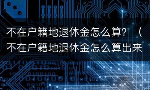 不在户籍地退休金怎么算？（不在户籍地退休金怎么算出来的）
