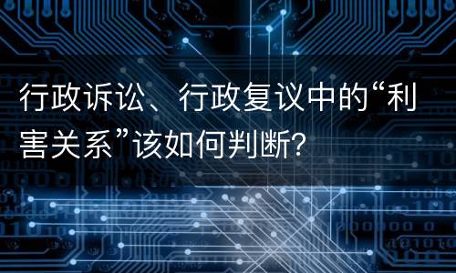 行政诉讼、行政复议中的“利害关系”该如何判断？