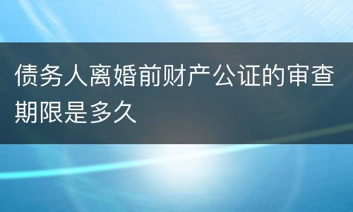 债务人离婚前财产公证的审查期限是多久