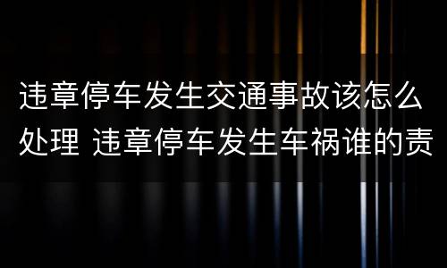 违章停车发生交通事故该怎么处理 违章停车发生车祸谁的责任