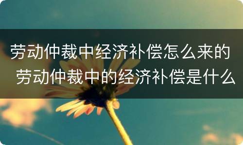 劳动仲裁中经济补偿怎么来的 劳动仲裁中的经济补偿是什么意思