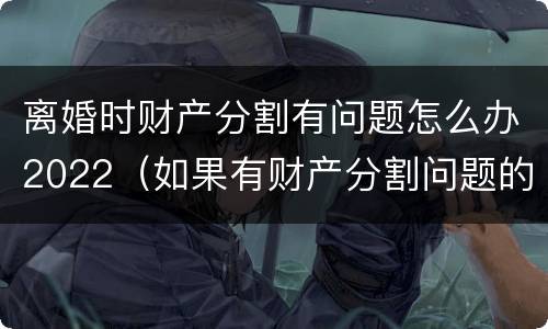 离婚时财产分割有问题怎么办2022（如果有财产分割问题的离婚怎么办）