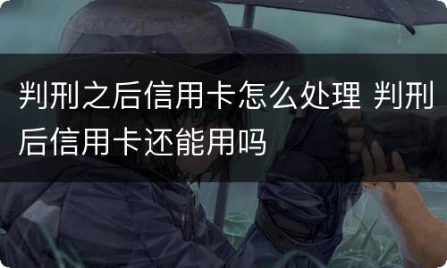 判刑之后信用卡怎么处理 判刑后信用卡还能用吗