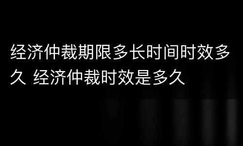 经济仲裁期限多长时间时效多久 经济仲裁时效是多久