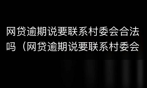 网贷逾期说要联系村委会合法吗（网贷逾期说要联系村委会合法吗是真的吗）