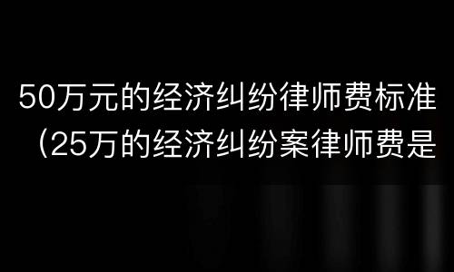 50万元的经济纠纷律师费标准（25万的经济纠纷案律师费是多少）