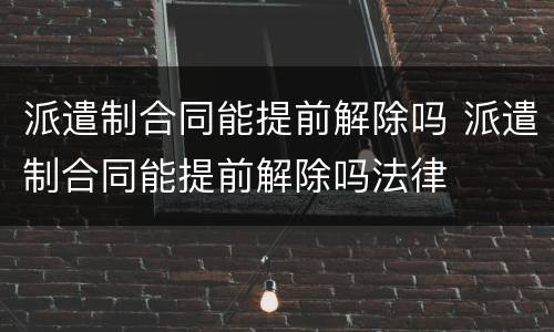 派遣制合同能提前解除吗 派遣制合同能提前解除吗法律