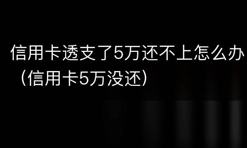 信用卡透支了5万还不上怎么办（信用卡5万没还）