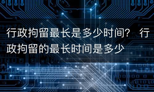 行政拘留最长是多少时间？ 行政拘留的最长时间是多少