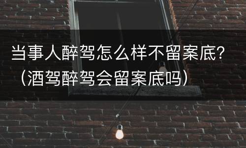 当事人醉驾怎么样不留案底？（酒驾醉驾会留案底吗）