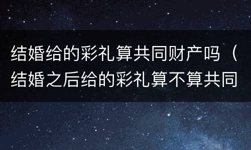 结婚给的彩礼算共同财产吗（结婚之后给的彩礼算不算共同财产）