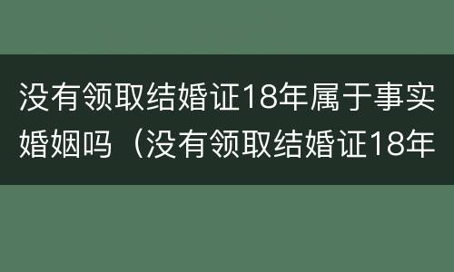 没有领取结婚证18年属于事实婚姻吗（没有领取结婚证18年属于事实婚姻吗女）