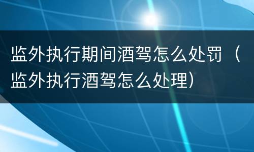 监外执行期间酒驾怎么处罚（监外执行酒驾怎么处理）