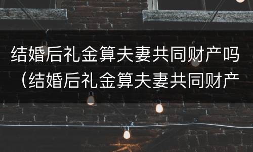 结婚后礼金算夫妻共同财产吗（结婚后礼金算夫妻共同财产吗）