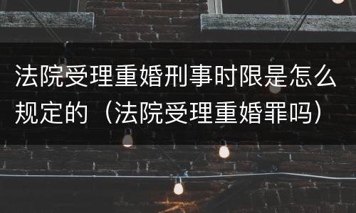 法院受理重婚刑事时限是怎么规定的（法院受理重婚罪吗）