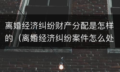 离婚经济纠纷财产分配是怎样的（离婚经济纠纷案件怎么处理）