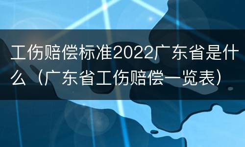 工伤赔偿标准2022广东省是什么（广东省工伤赔偿一览表）