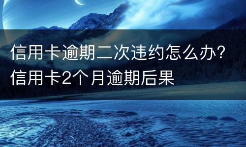 信用卡逾期二次违约怎么办? 信用卡2个月逾期后果