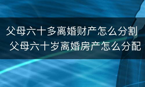 父母六十多离婚财产怎么分割 父母六十岁离婚房产怎么分配