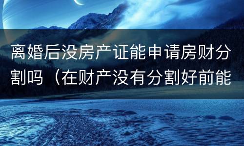 离婚后没房产证能申请房财分割吗（在财产没有分割好前能办离婚手续吗）