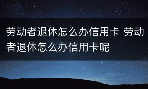劳动者退休怎么办信用卡 劳动者退休怎么办信用卡呢