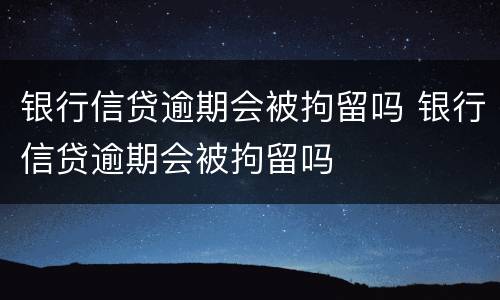 银行信贷逾期会被拘留吗 银行信贷逾期会被拘留吗