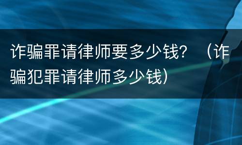 诈骗罪请律师要多少钱？（诈骗犯罪请律师多少钱）