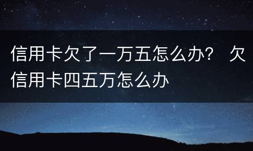 信用卡欠了一万五怎么办？ 欠信用卡四五万怎么办