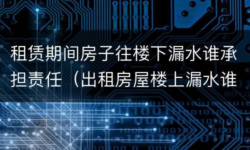 租赁期间房子往楼下漏水谁承担责任（出租房屋楼上漏水谁的责任）