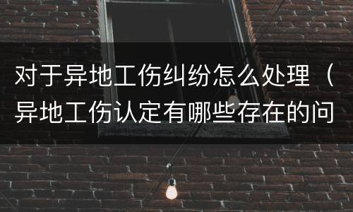 对于异地工伤纠纷怎么处理（异地工伤认定有哪些存在的问题）