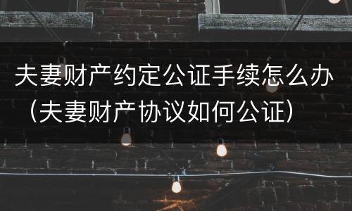 夫妻财产约定公证手续怎么办（夫妻财产协议如何公证）