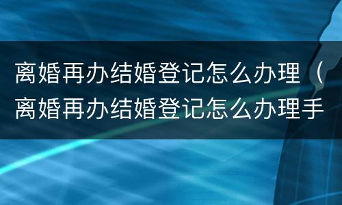 离婚再办结婚登记怎么办理（离婚再办结婚登记怎么办理手续）
