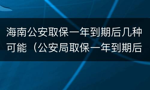 海南公安取保一年到期后几种可能（公安局取保一年到期后怎么办）