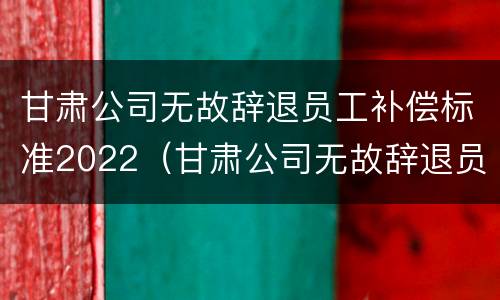 甘肃公司无故辞退员工补偿标准2022（甘肃公司无故辞退员工补偿标准2022规定）