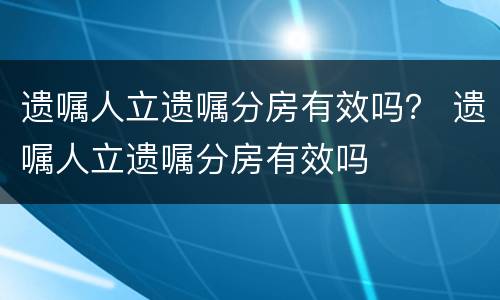遗嘱人立遗嘱分房有效吗？ 遗嘱人立遗嘱分房有效吗