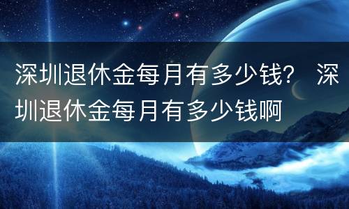 深圳退休金每月有多少钱？ 深圳退休金每月有多少钱啊