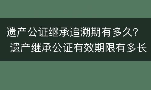 遗产公证继承追溯期有多久？ 遗产继承公证有效期限有多长时间